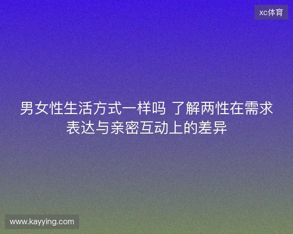 男女性生活方式一样吗 了解两性在需求表达与亲密互动上的差异