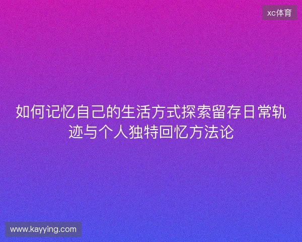 如何记忆自己的生活方式探索留存日常轨迹与个人独特回忆方法论 如何记忆自己的生活方式探索留存日常轨迹与个人独特回忆方法论