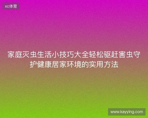 家庭灭虫生活小技巧大全轻松驱赶害虫守护健康居家环境的实用方法