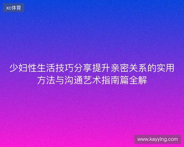 少妇性生活技巧分享提升亲密关系的实用方法与沟通艺术指南篇全解